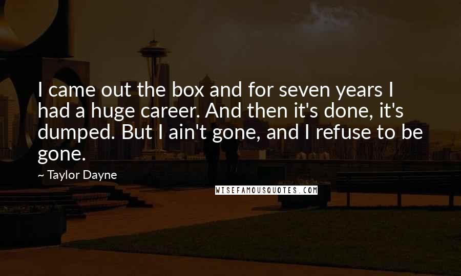 Taylor Dayne Quotes: I came out the box and for seven years I had a huge career. And then it's done, it's dumped. But I ain't gone, and I refuse to be gone.