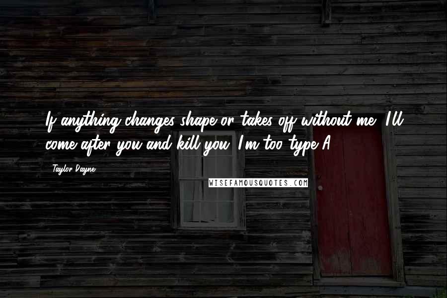 Taylor Dayne Quotes: If anything changes shape or takes off without me, I'll come after you and kill you. I'm too type A.