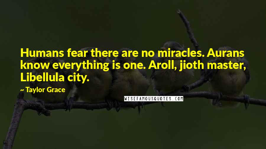 Taylor Grace Quotes: Humans fear there are no miracles. Aurans know everything is one. Aroll, jioth master, Libellula city.