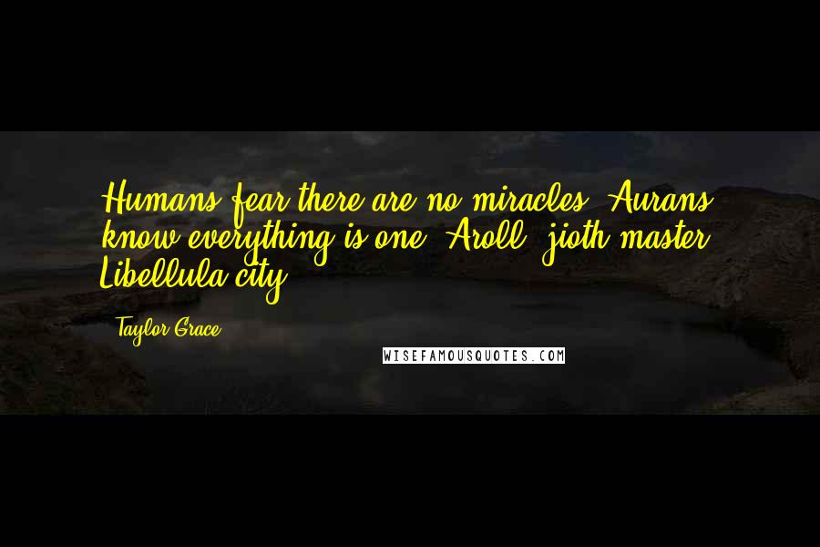 Taylor Grace Quotes: Humans fear there are no miracles. Aurans know everything is one. Aroll, jioth master, Libellula city.