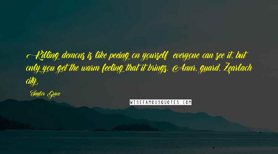 Taylor Grace Quotes: Killing demons is like peeing on yourself; everyone can see it, but only you get the warm feeling that it brings. Annr, guard, Zearlach city.