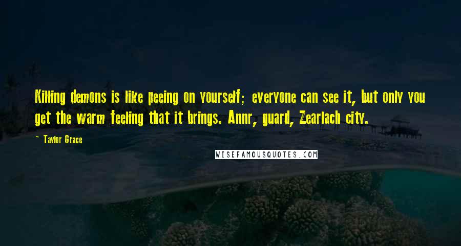 Taylor Grace Quotes: Killing demons is like peeing on yourself; everyone can see it, but only you get the warm feeling that it brings. Annr, guard, Zearlach city.