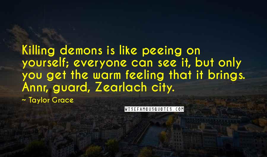 Taylor Grace Quotes: Killing demons is like peeing on yourself; everyone can see it, but only you get the warm feeling that it brings. Annr, guard, Zearlach city.