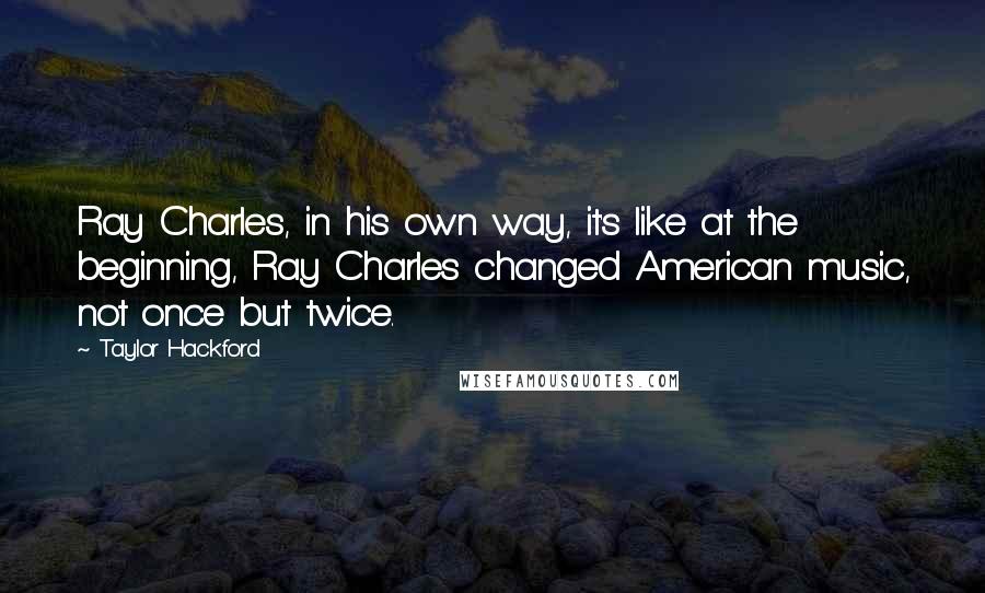 Taylor Hackford Quotes: Ray Charles, in his own way, it's like at the beginning, Ray Charles changed American music, not once but twice.