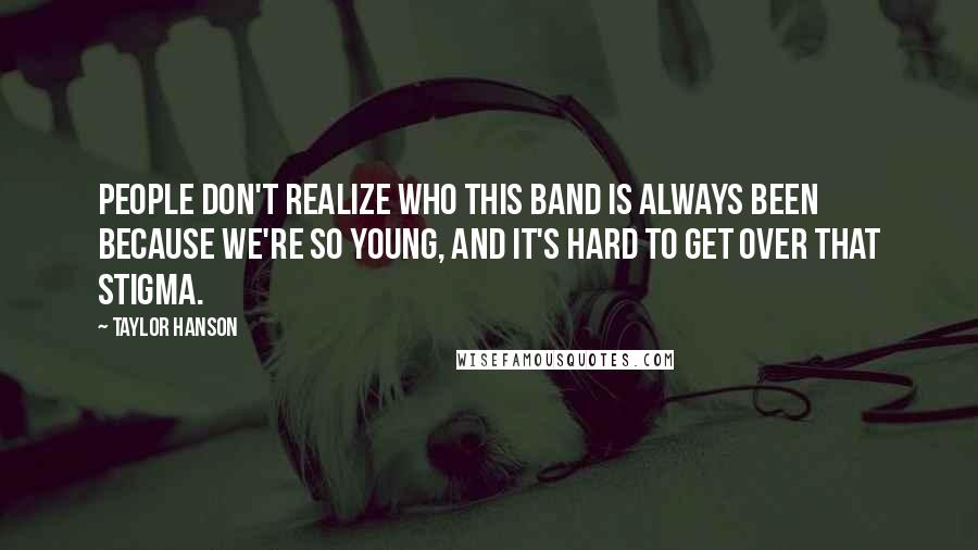 Taylor Hanson Quotes: People don't realize who this band is always been because we're so young, and it's hard to get over that stigma.