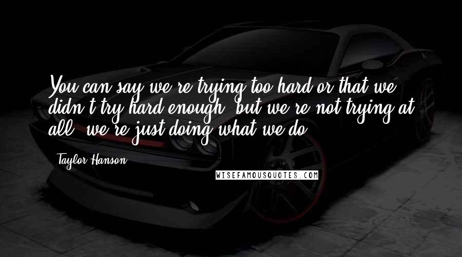 Taylor Hanson Quotes: You can say we're trying too hard or that we didn't try hard enough, but we're not trying at all; we're just doing what we do.