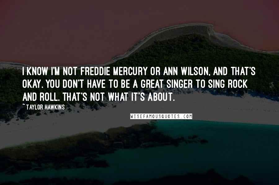 Taylor Hawkins Quotes: I know I'm not Freddie Mercury or Ann Wilson, and that's okay. You don't have to be a great singer to sing rock and roll. That's not what it's about.