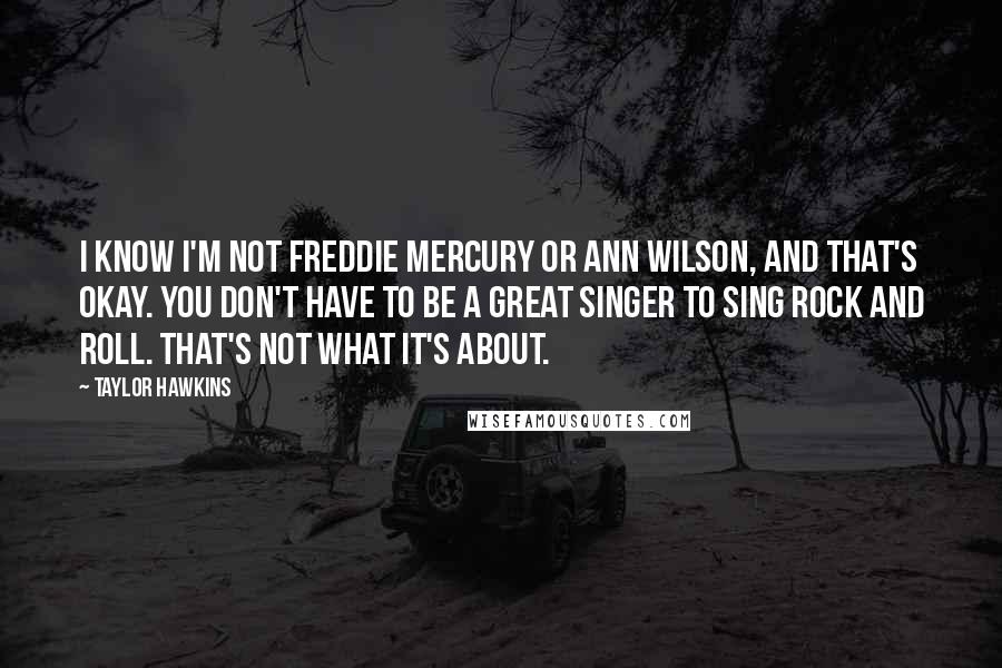 Taylor Hawkins Quotes: I know I'm not Freddie Mercury or Ann Wilson, and that's okay. You don't have to be a great singer to sing rock and roll. That's not what it's about.