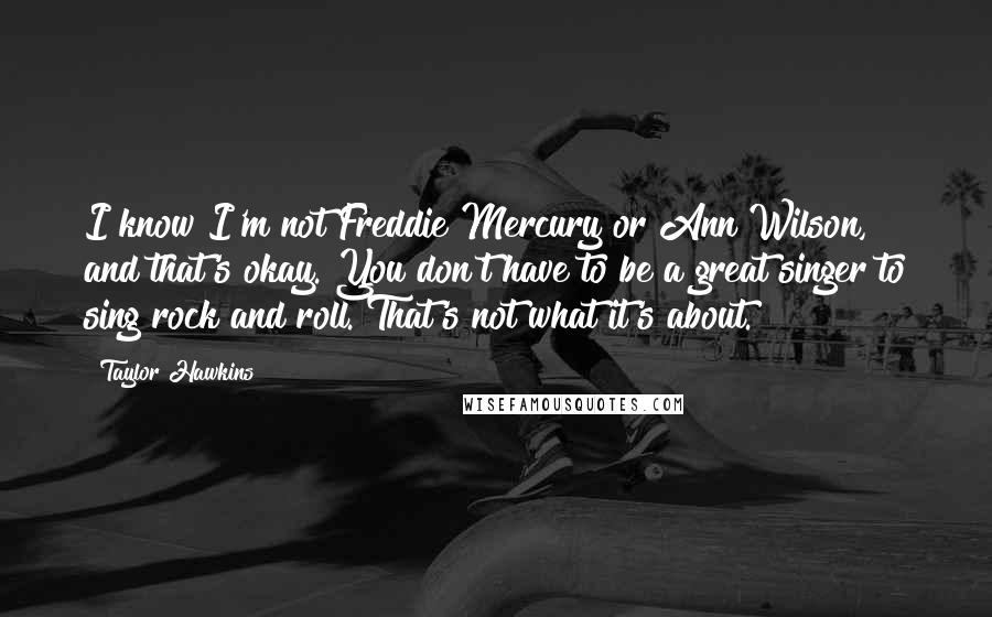 Taylor Hawkins Quotes: I know I'm not Freddie Mercury or Ann Wilson, and that's okay. You don't have to be a great singer to sing rock and roll. That's not what it's about.