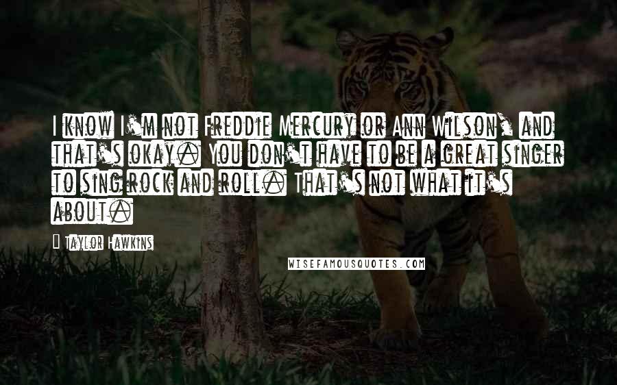 Taylor Hawkins Quotes: I know I'm not Freddie Mercury or Ann Wilson, and that's okay. You don't have to be a great singer to sing rock and roll. That's not what it's about.