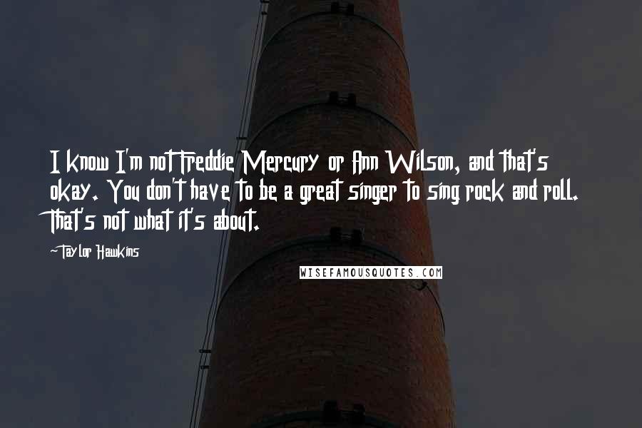 Taylor Hawkins Quotes: I know I'm not Freddie Mercury or Ann Wilson, and that's okay. You don't have to be a great singer to sing rock and roll. That's not what it's about.