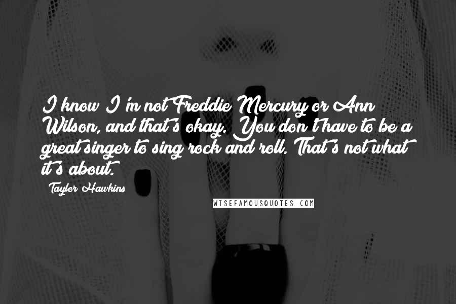 Taylor Hawkins Quotes: I know I'm not Freddie Mercury or Ann Wilson, and that's okay. You don't have to be a great singer to sing rock and roll. That's not what it's about.