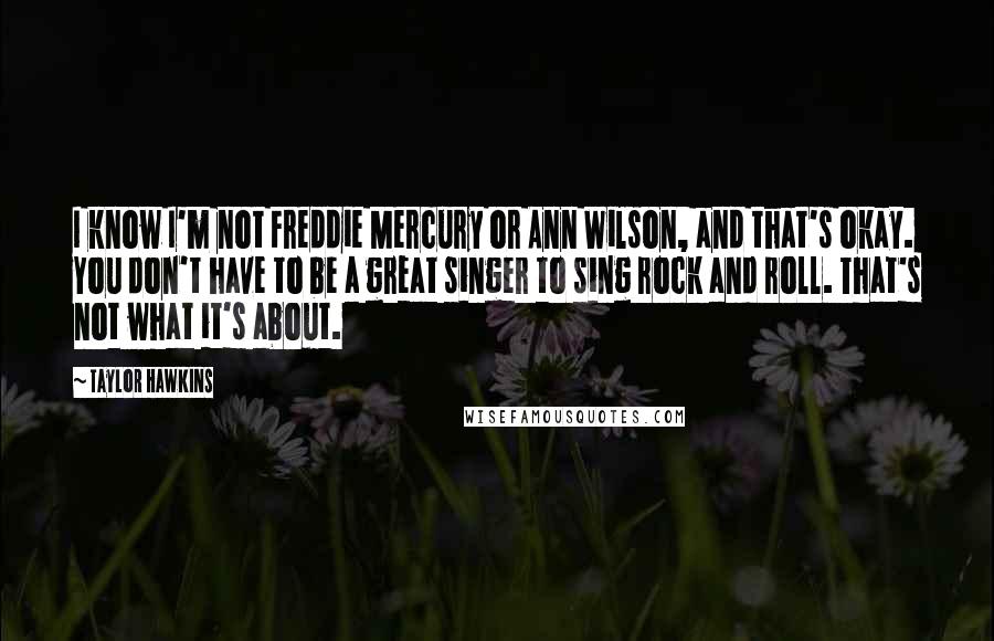 Taylor Hawkins Quotes: I know I'm not Freddie Mercury or Ann Wilson, and that's okay. You don't have to be a great singer to sing rock and roll. That's not what it's about.