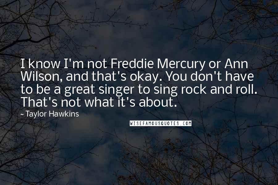 Taylor Hawkins Quotes: I know I'm not Freddie Mercury or Ann Wilson, and that's okay. You don't have to be a great singer to sing rock and roll. That's not what it's about.