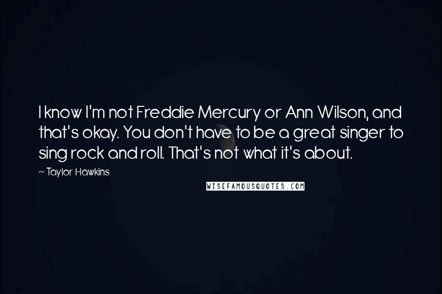 Taylor Hawkins Quotes: I know I'm not Freddie Mercury or Ann Wilson, and that's okay. You don't have to be a great singer to sing rock and roll. That's not what it's about.