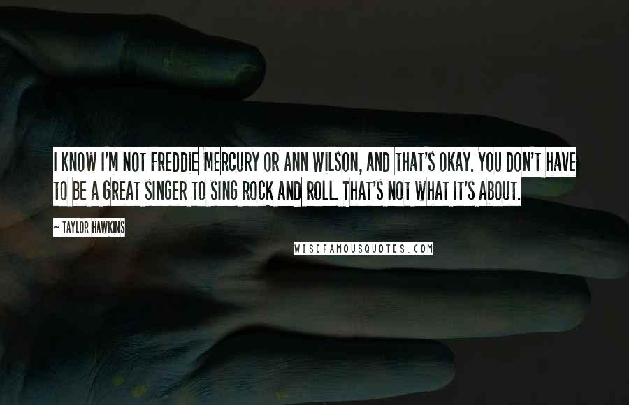 Taylor Hawkins Quotes: I know I'm not Freddie Mercury or Ann Wilson, and that's okay. You don't have to be a great singer to sing rock and roll. That's not what it's about.