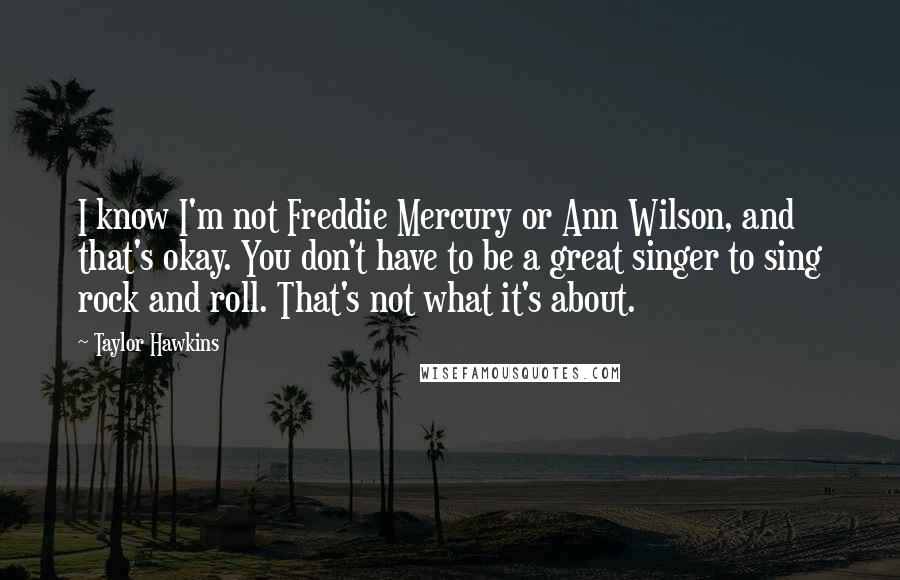 Taylor Hawkins Quotes: I know I'm not Freddie Mercury or Ann Wilson, and that's okay. You don't have to be a great singer to sing rock and roll. That's not what it's about.