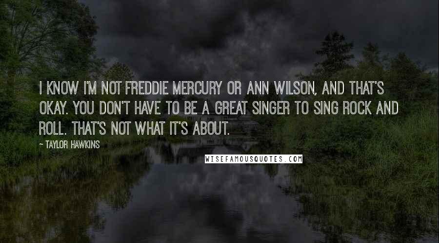 Taylor Hawkins Quotes: I know I'm not Freddie Mercury or Ann Wilson, and that's okay. You don't have to be a great singer to sing rock and roll. That's not what it's about.