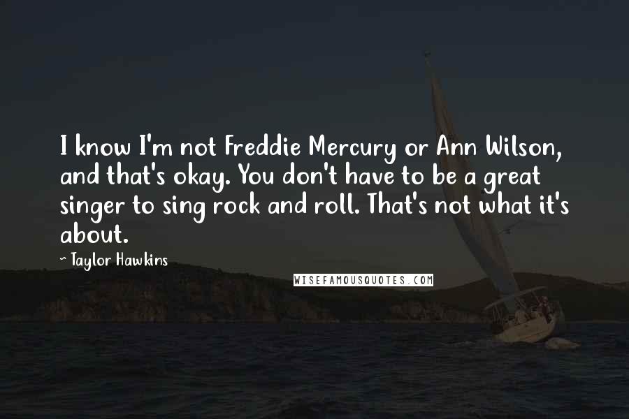 Taylor Hawkins Quotes: I know I'm not Freddie Mercury or Ann Wilson, and that's okay. You don't have to be a great singer to sing rock and roll. That's not what it's about.