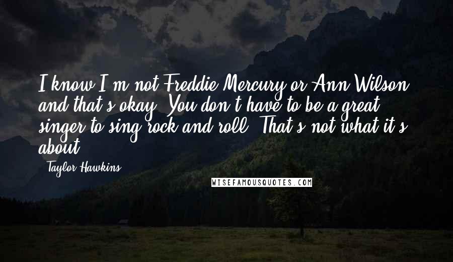 Taylor Hawkins Quotes: I know I'm not Freddie Mercury or Ann Wilson, and that's okay. You don't have to be a great singer to sing rock and roll. That's not what it's about.