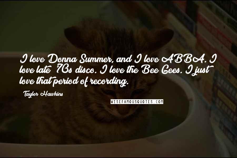 Taylor Hawkins Quotes: I love Donna Summer, and I love ABBA. I love late '70s disco. I love the Bee Gees. I just love that period of recording.