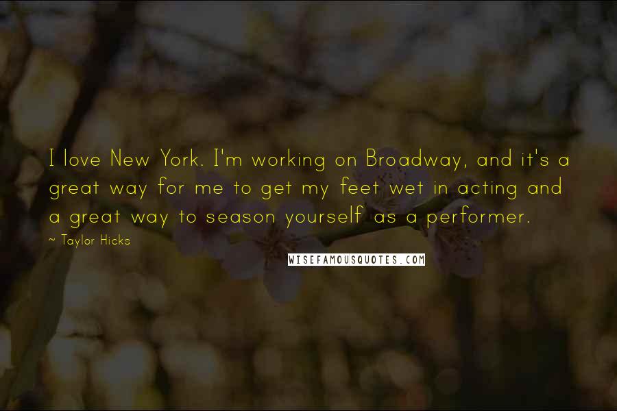 Taylor Hicks Quotes: I love New York. I'm working on Broadway, and it's a great way for me to get my feet wet in acting and a great way to season yourself as a performer.