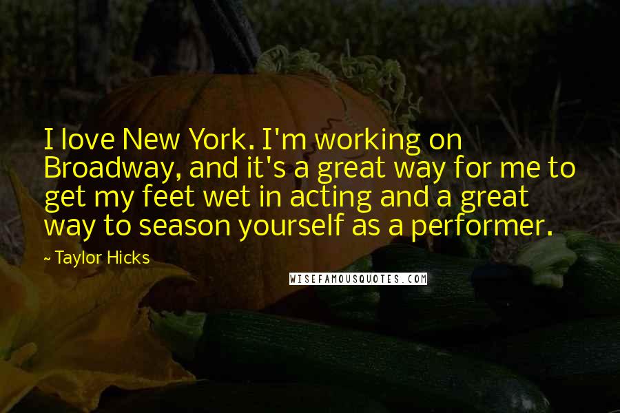 Taylor Hicks Quotes: I love New York. I'm working on Broadway, and it's a great way for me to get my feet wet in acting and a great way to season yourself as a performer.