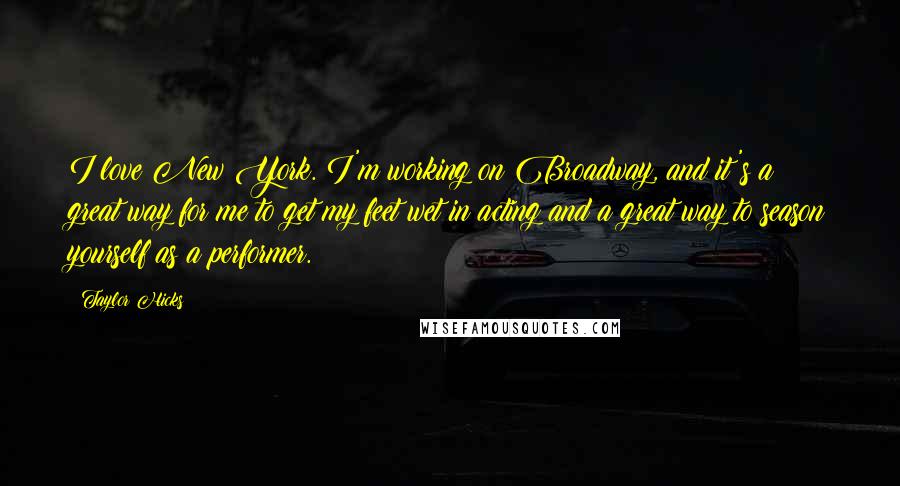 Taylor Hicks Quotes: I love New York. I'm working on Broadway, and it's a great way for me to get my feet wet in acting and a great way to season yourself as a performer.