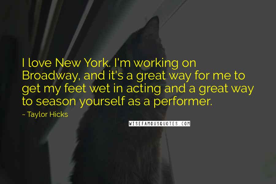 Taylor Hicks Quotes: I love New York. I'm working on Broadway, and it's a great way for me to get my feet wet in acting and a great way to season yourself as a performer.