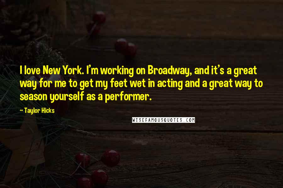 Taylor Hicks Quotes: I love New York. I'm working on Broadway, and it's a great way for me to get my feet wet in acting and a great way to season yourself as a performer.