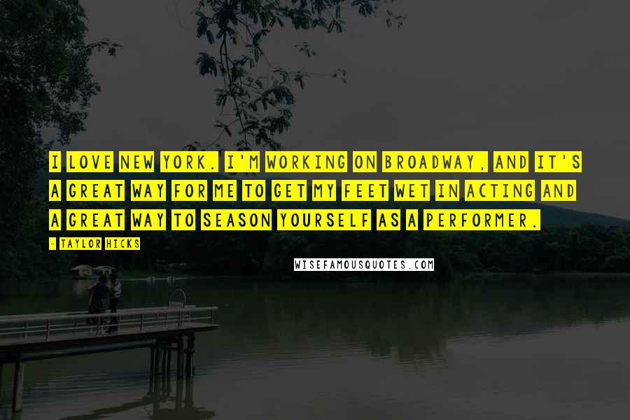 Taylor Hicks Quotes: I love New York. I'm working on Broadway, and it's a great way for me to get my feet wet in acting and a great way to season yourself as a performer.