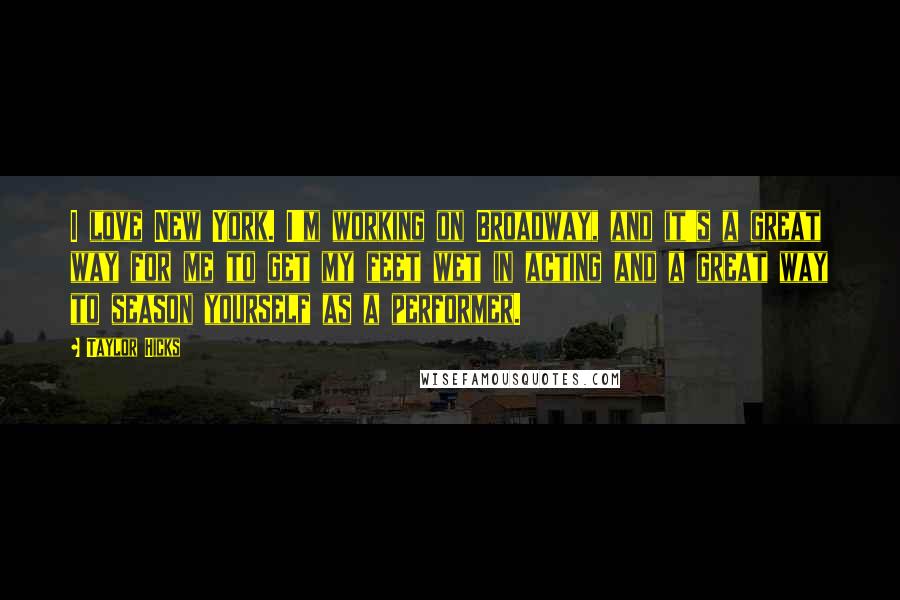 Taylor Hicks Quotes: I love New York. I'm working on Broadway, and it's a great way for me to get my feet wet in acting and a great way to season yourself as a performer.
