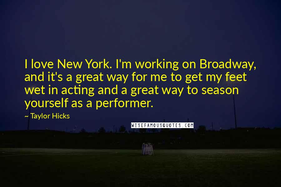 Taylor Hicks Quotes: I love New York. I'm working on Broadway, and it's a great way for me to get my feet wet in acting and a great way to season yourself as a performer.