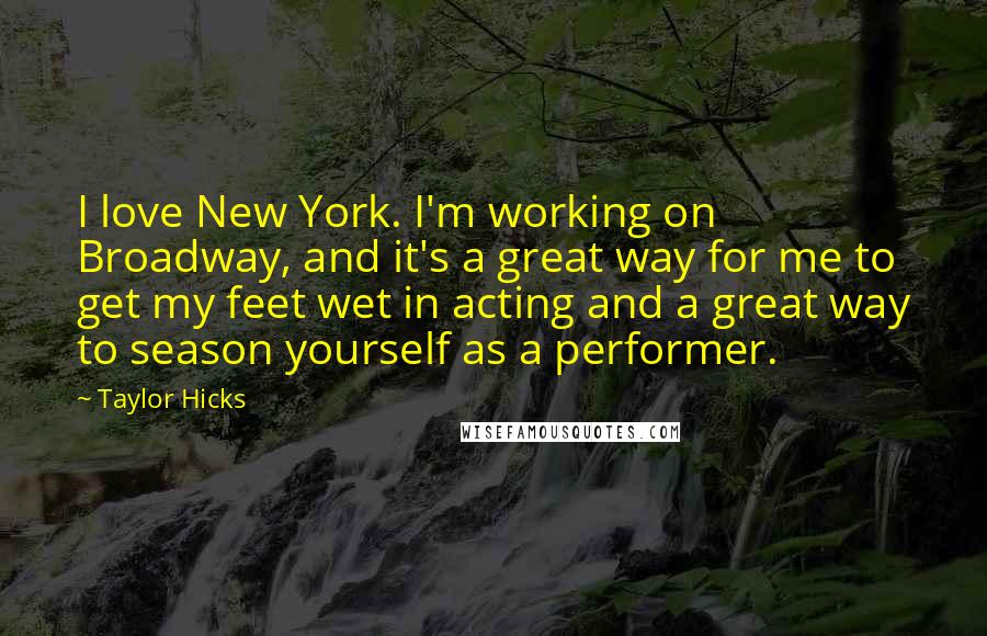 Taylor Hicks Quotes: I love New York. I'm working on Broadway, and it's a great way for me to get my feet wet in acting and a great way to season yourself as a performer.