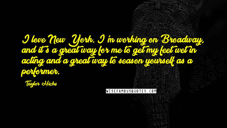 Taylor Hicks Quotes: I love New York. I'm working on Broadway, and it's a great way for me to get my feet wet in acting and a great way to season yourself as a performer.