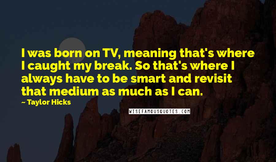 Taylor Hicks Quotes: I was born on TV, meaning that's where I caught my break. So that's where I always have to be smart and revisit that medium as much as I can.