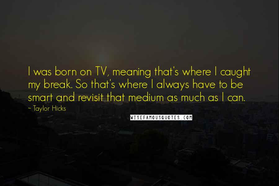 Taylor Hicks Quotes: I was born on TV, meaning that's where I caught my break. So that's where I always have to be smart and revisit that medium as much as I can.