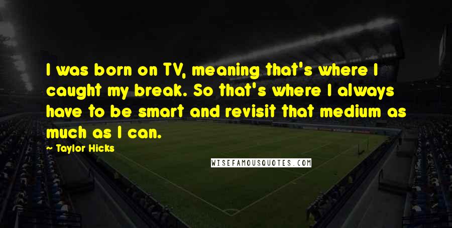 Taylor Hicks Quotes: I was born on TV, meaning that's where I caught my break. So that's where I always have to be smart and revisit that medium as much as I can.
