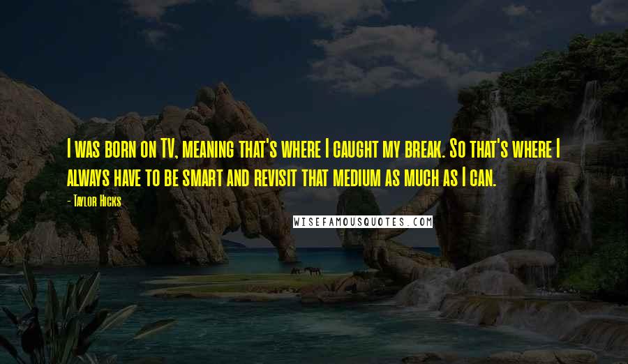 Taylor Hicks Quotes: I was born on TV, meaning that's where I caught my break. So that's where I always have to be smart and revisit that medium as much as I can.