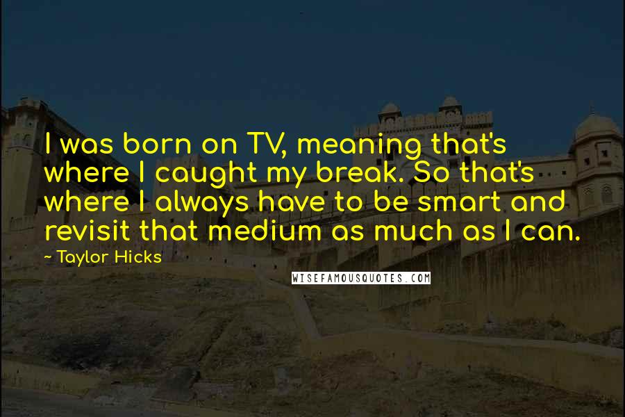 Taylor Hicks Quotes: I was born on TV, meaning that's where I caught my break. So that's where I always have to be smart and revisit that medium as much as I can.