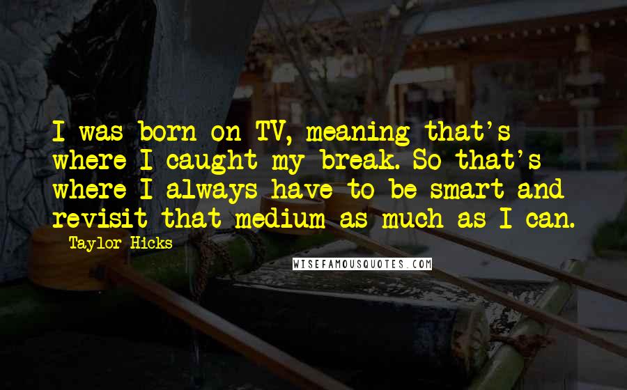 Taylor Hicks Quotes: I was born on TV, meaning that's where I caught my break. So that's where I always have to be smart and revisit that medium as much as I can.