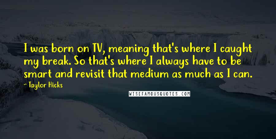 Taylor Hicks Quotes: I was born on TV, meaning that's where I caught my break. So that's where I always have to be smart and revisit that medium as much as I can.