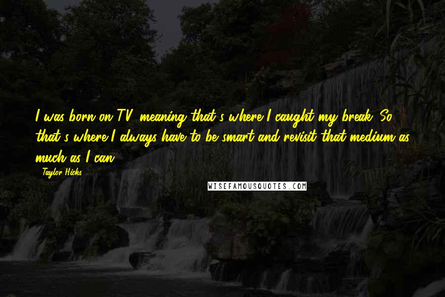 Taylor Hicks Quotes: I was born on TV, meaning that's where I caught my break. So that's where I always have to be smart and revisit that medium as much as I can.