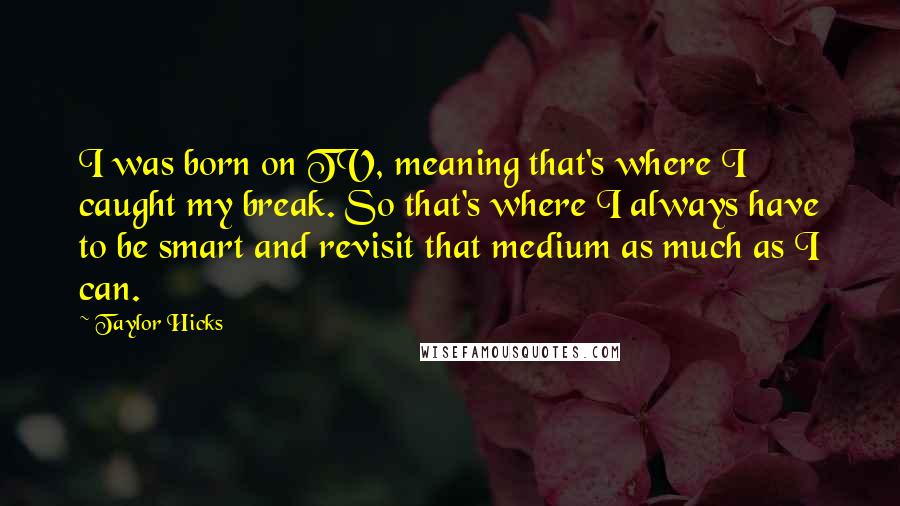 Taylor Hicks Quotes: I was born on TV, meaning that's where I caught my break. So that's where I always have to be smart and revisit that medium as much as I can.