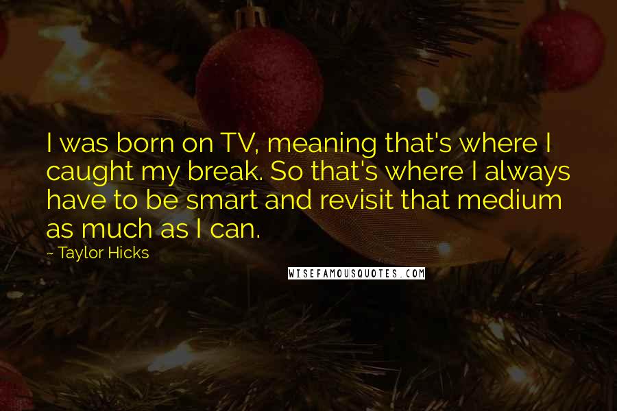 Taylor Hicks Quotes: I was born on TV, meaning that's where I caught my break. So that's where I always have to be smart and revisit that medium as much as I can.