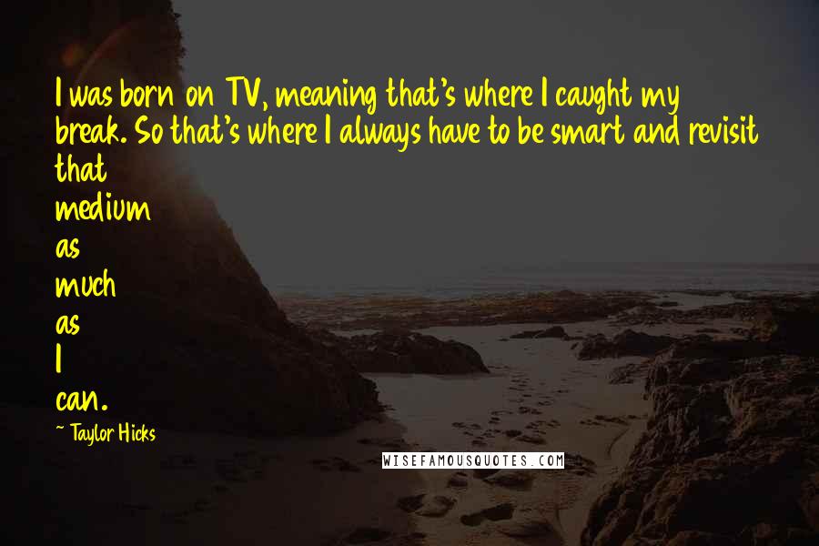 Taylor Hicks Quotes: I was born on TV, meaning that's where I caught my break. So that's where I always have to be smart and revisit that medium as much as I can.