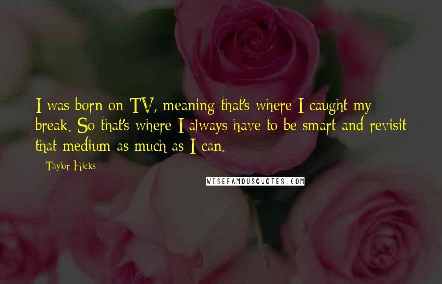 Taylor Hicks Quotes: I was born on TV, meaning that's where I caught my break. So that's where I always have to be smart and revisit that medium as much as I can.