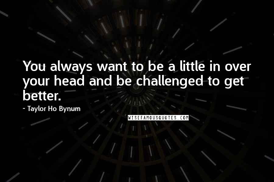 Taylor Ho Bynum Quotes: You always want to be a little in over your head and be challenged to get better.