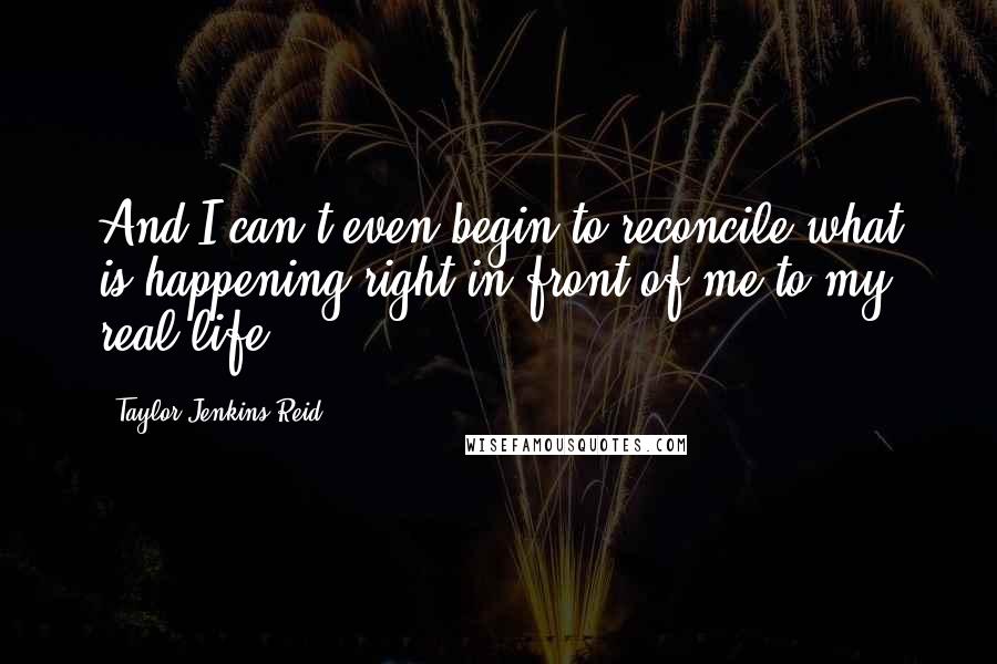 Taylor Jenkins Reid Quotes: And I can't even begin to reconcile what is happening right in front of me to my real life.