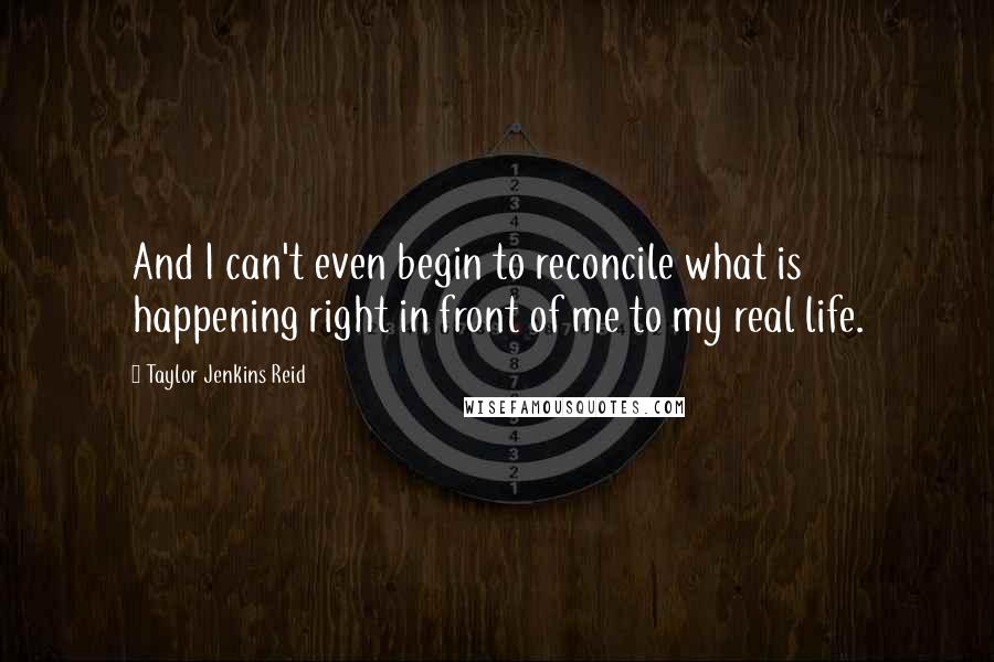 Taylor Jenkins Reid Quotes: And I can't even begin to reconcile what is happening right in front of me to my real life.